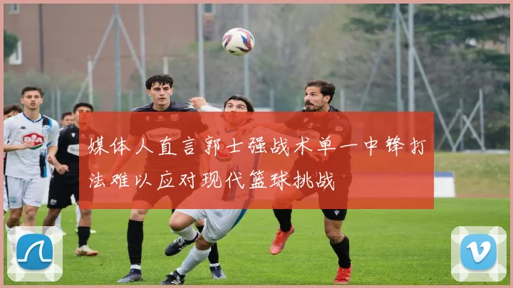 媒体人直言郭士强战术单一中锋打法难以应对现代篮球挑战