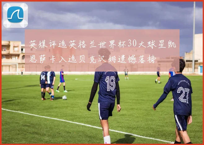 英媒评选英格兰世界杯30大球星凯恩萨卡入选贝克汉姆遗憾落榜