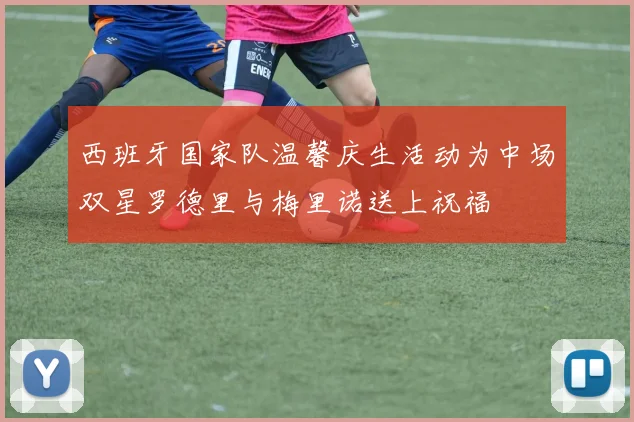 西班牙国家队温馨庆生活动为中场双星罗德里与梅里诺送上祝福