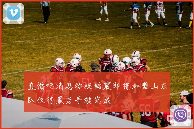直播吧消息称祝铭震即将加盟山东队仅待最后手续完成