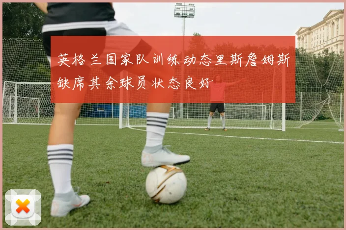 英格兰国家队训练动态里斯詹姆斯缺席其余球员状态良好
