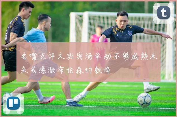 名嘴点评文班离场举动不够成熟未来或感激布伦森的教诲