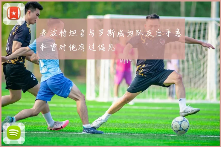 香波特坦言与罗斯成为队友出乎意料曾对他有过偏见