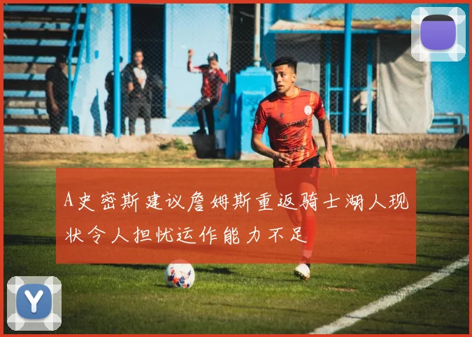 A史密斯建议詹姆斯重返骑士湖人现状令人担忧运作能力不足