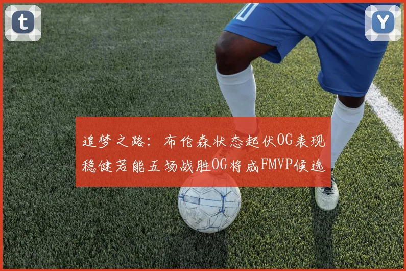 追梦之路：布伦森状态起伏OG表现稳健若能五场战胜OG将成FMVP候选