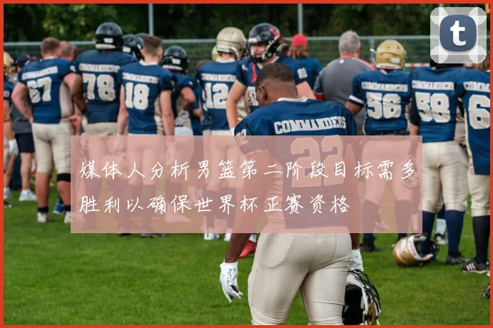 媒体人分析男篮第二阶段目标需多胜利以确保世界杯正赛资格