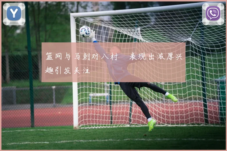 篮网与马刺对八村塁表现出浓厚兴趣引发关注