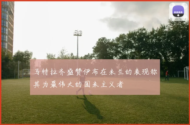 马特拉齐盛赞伊布在米兰的表现称其为最伟大的国米主义者