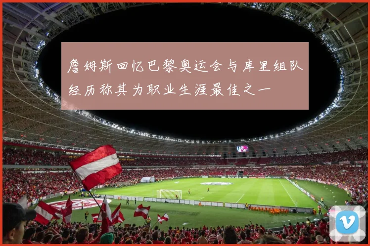 詹姆斯回忆巴黎奥运会与库里组队经历称其为职业生涯最佳之一