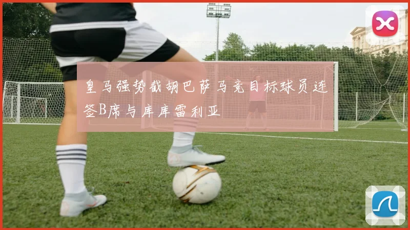 皇马强势截胡巴萨马竞目标球员连签B席与库库雷利亚