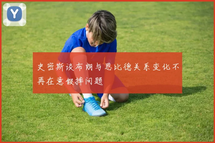 史密斯谈布朗与恩比德关系变化不再在意假摔问题