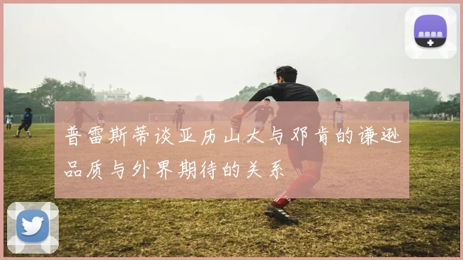 普雷斯蒂谈亚历山大与邓肯的谦逊品质与外界期待的关系