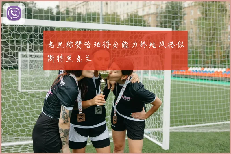老里称赞哈珀得分能力终结风格似斯特里克兰