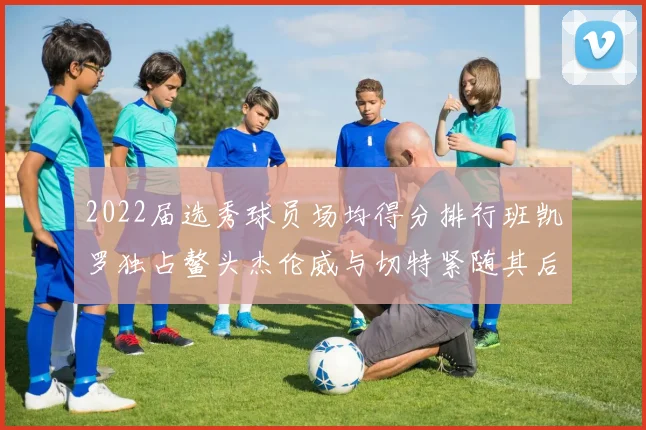 2022届选秀球员场均得分排行班凯罗独占鳌头杰伦威与切特紧随其后