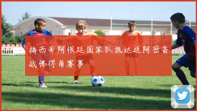 梅西率阿根廷国家队抵达迈阿密备战佛得角赛事