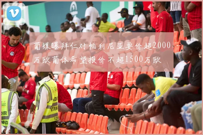 葡媒曝拜仁对帕利尼亚要价超2000万欧葡体希望报价不超1500万欧