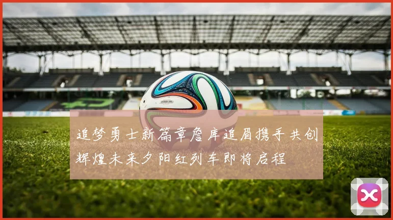 追梦勇士新篇章詹库追眉携手共创辉煌未来夕阳红列车即将启程