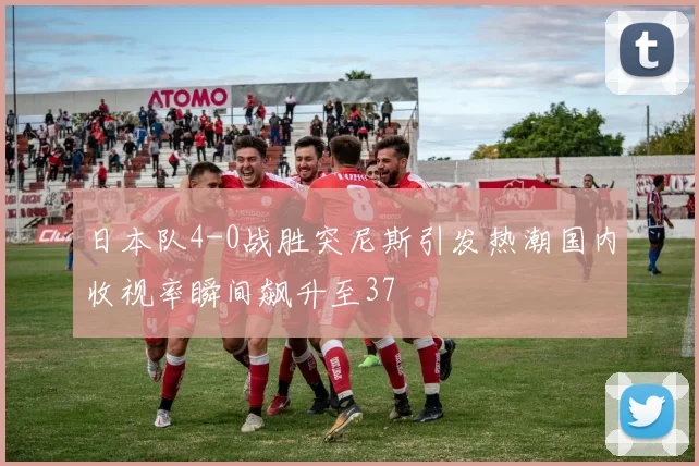 日本队4-0战胜突尼斯引发热潮国内收视率瞬间飙升至37