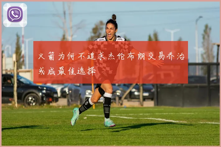 火箭为何不追求杰伦布朗交易乔治或成最佳选择