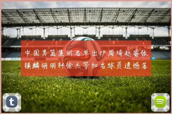 中国男篮集训名单出炉周琦赵睿张镇麟胡明轩徐杰等知名球员遗憾落选