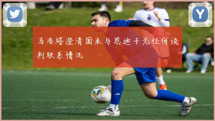 马洛塔澄清国米与恩迪卡无任何谈判联系情况