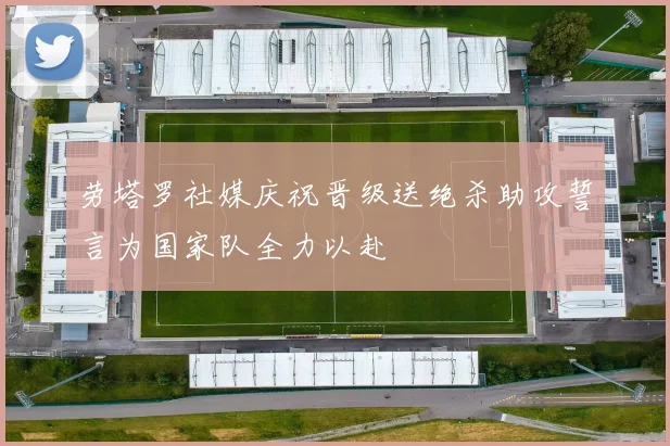 劳塔罗社媒庆祝晋级送绝杀助攻誓言为国家队全力以赴