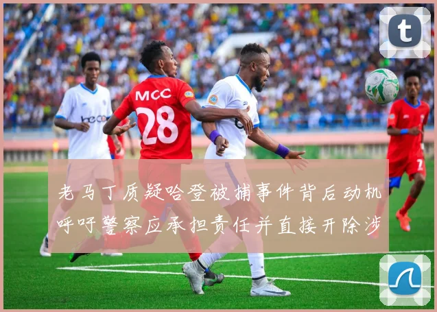 老马丁质疑哈登被捕事件背后动机呼吁警察应承担责任并直接开除涉事人员